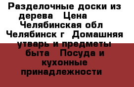 Разделочные доски из дерева › Цена ­ 50 - Челябинская обл., Челябинск г. Домашняя утварь и предметы быта » Посуда и кухонные принадлежности   